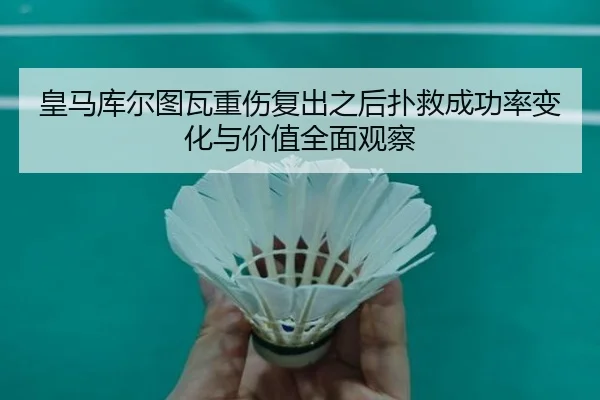 皇马库尔图瓦重伤复出之后扑救成功率变化与价值全面观察