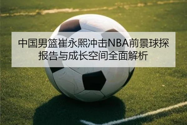 中国男篮崔永熙冲击NBA前景球探报告与成长空间全面解析