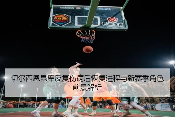 切尔西恩昆库反复伤病后恢复进程与新赛季角色前景解析