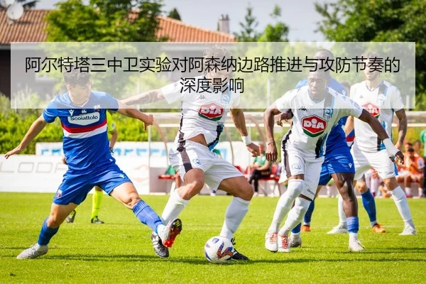 阿尔特塔三中卫实验对阿森纳边路推进与攻防节奏的深度影响